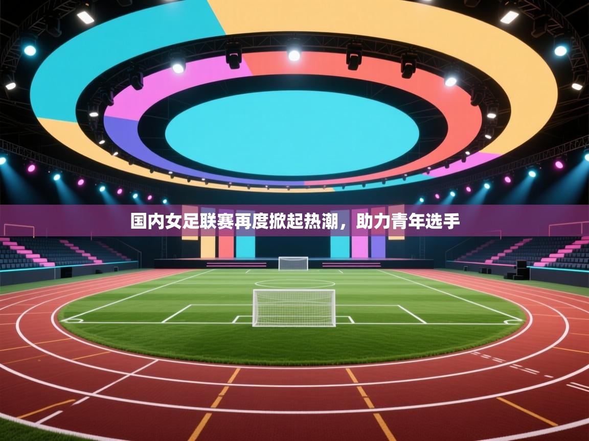 国内女足联赛再度掀起热潮，助力青年选手