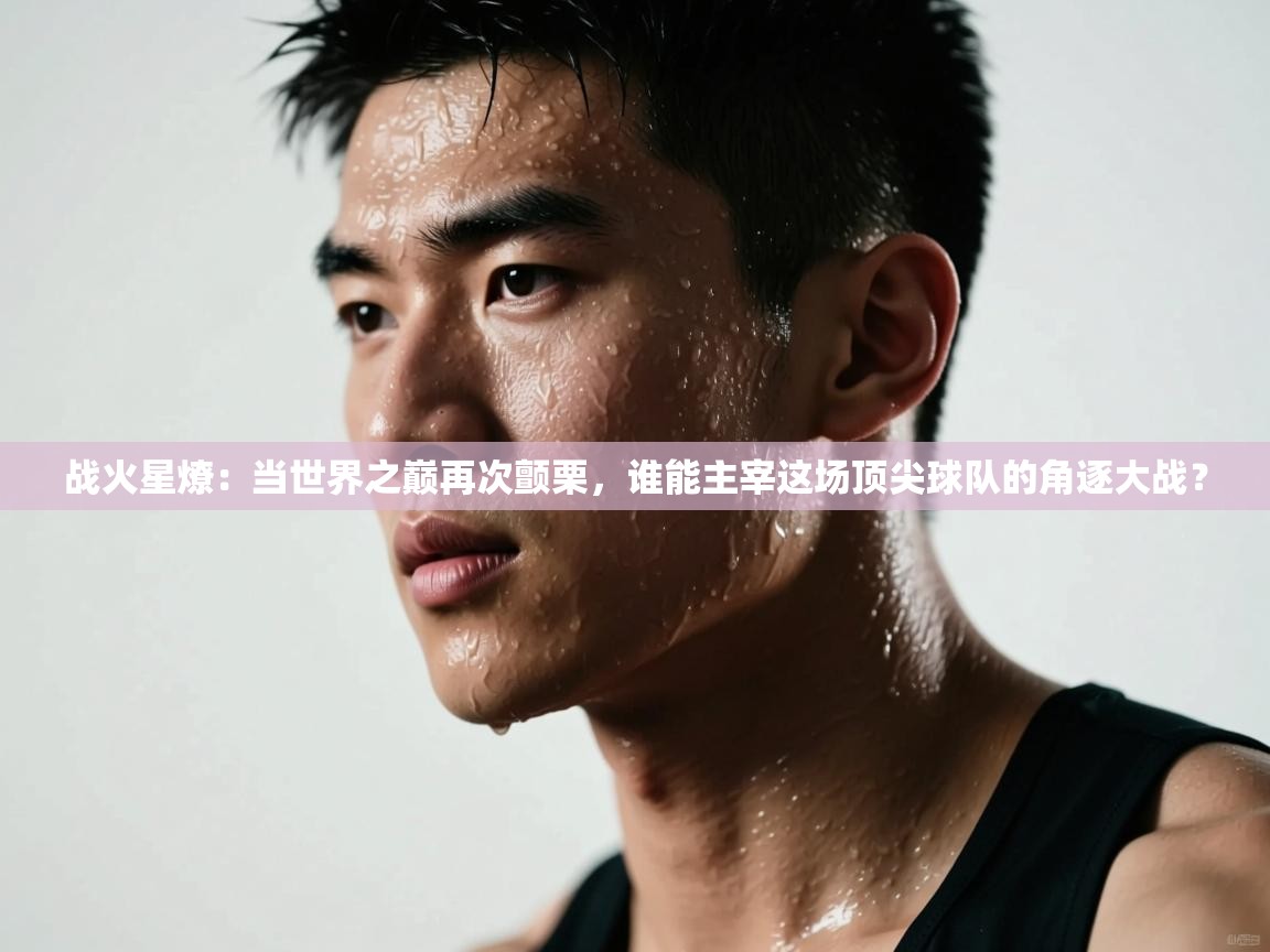 战火星燎：当世界之巅再次颤栗，谁能主宰这场顶尖球队的角逐大战？