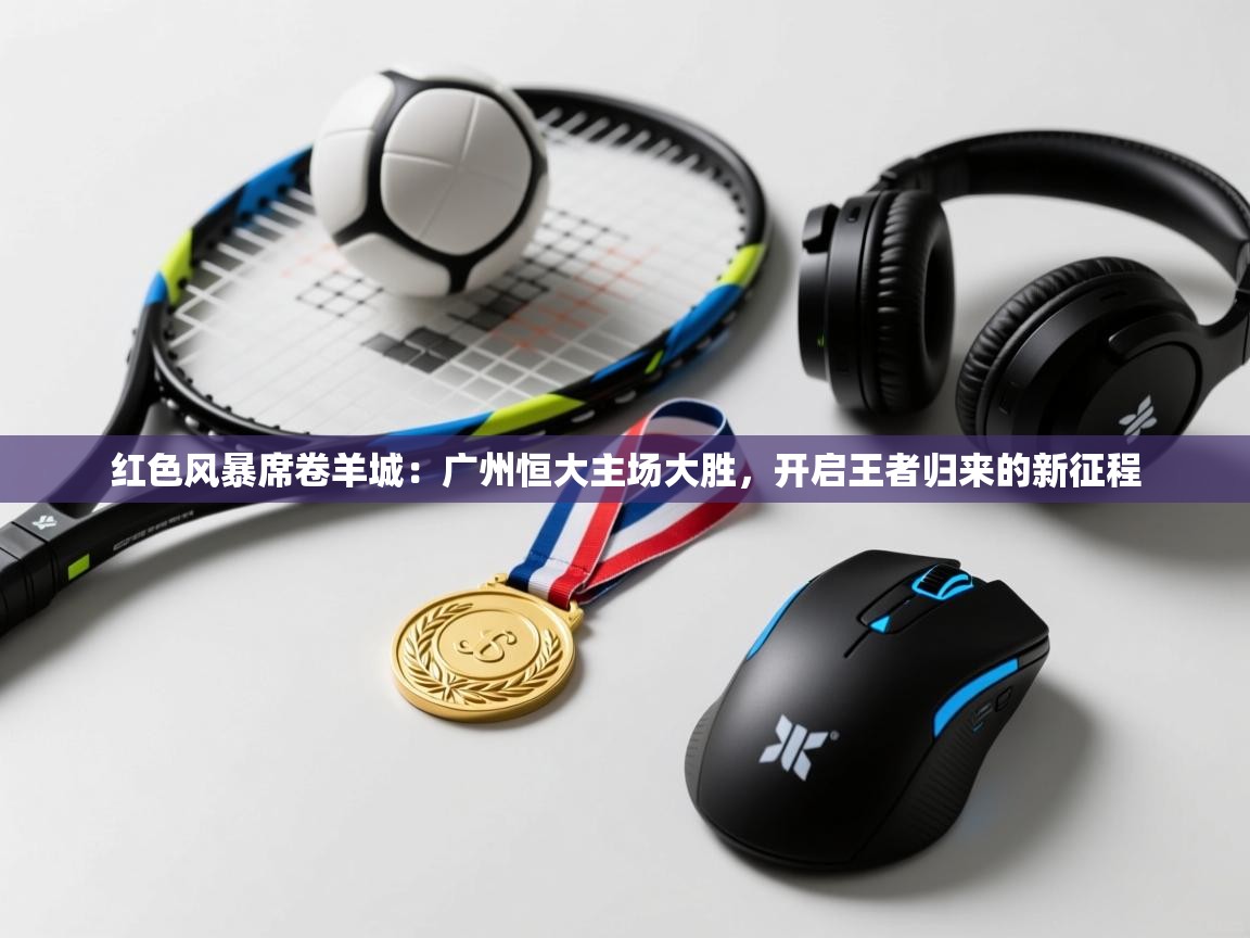 红色风暴席卷羊城：广州恒大主场大胜，开启王者归来的新征程